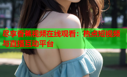 尽享香蕉视频在线观看：热点短视频与直播互动平台