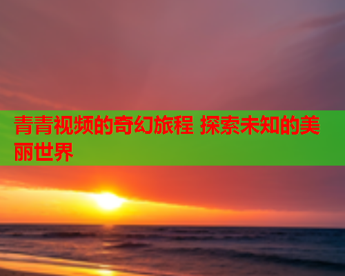 青青视频的奇幻旅程 探索未知的美丽世界  第2张