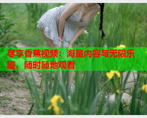 尽享香蕉视频：海量内容与无限乐趣，随时随地观看  第2张